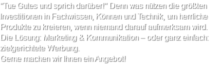 "Tue Gutes und sprich darüber!" Denn was nützen die größten Investitionen in Fachwissen, Können und Technik, um herrliche Produkte zu kreieren, wenn niemand darauf aufmerksam wird. Die Lösung: Marketing & Kommunikation – oder ganz einfach: zielgerichtete Werbung. Gerne machen wir Ihnen ein Angebot!